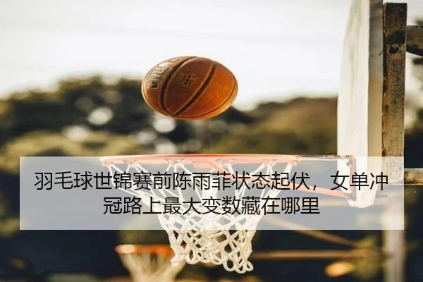 羽毛球世锦赛前陈雨菲状态起伏，女单冲冠路上最大变数藏在哪里